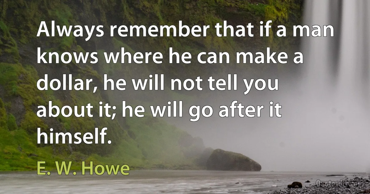 Always remember that if a man knows where he can make a dollar, he will not tell you about it; he will go after it himself. (E. W. Howe)