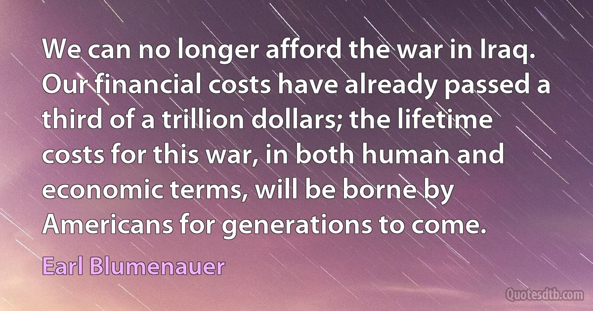 We can no longer afford the war in Iraq. Our financial costs have already passed a third of a trillion dollars; the lifetime costs for this war, in both human and economic terms, will be borne by Americans for generations to come. (Earl Blumenauer)