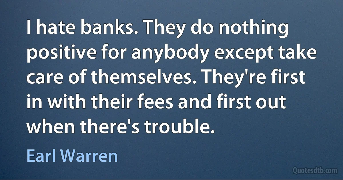 I hate banks. They do nothing positive for anybody except take care of themselves. They're first in with their fees and first out when there's trouble. (Earl Warren)