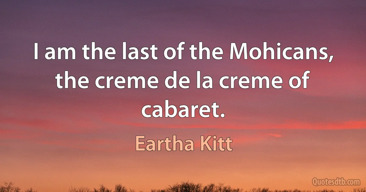 I am the last of the Mohicans, the creme de la creme of cabaret. (Eartha Kitt)