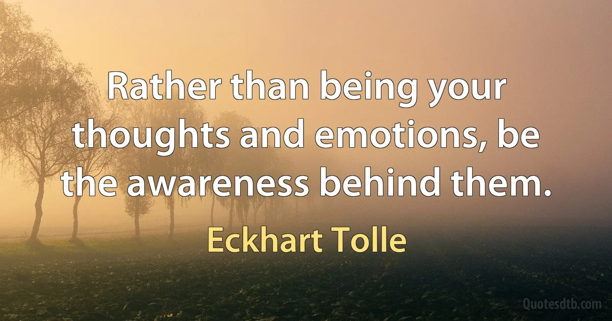 Rather than being your thoughts and emotions, be the awareness behind them. (Eckhart Tolle)