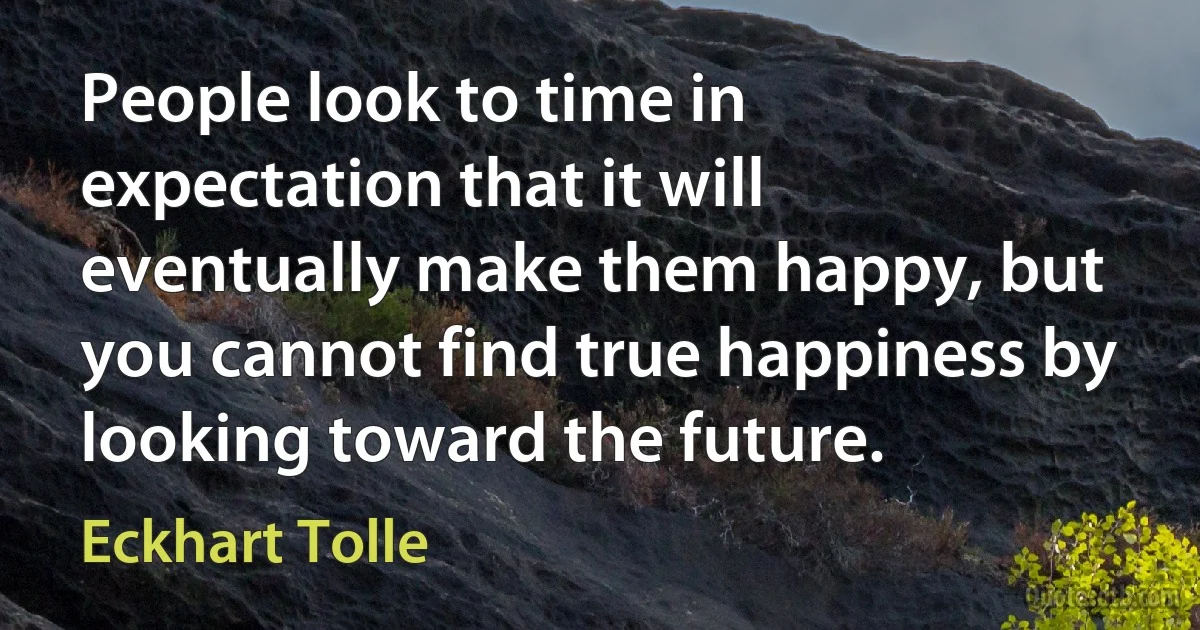 People look to time in expectation that it will eventually make them happy, but you cannot find true happiness by looking toward the future. (Eckhart Tolle)