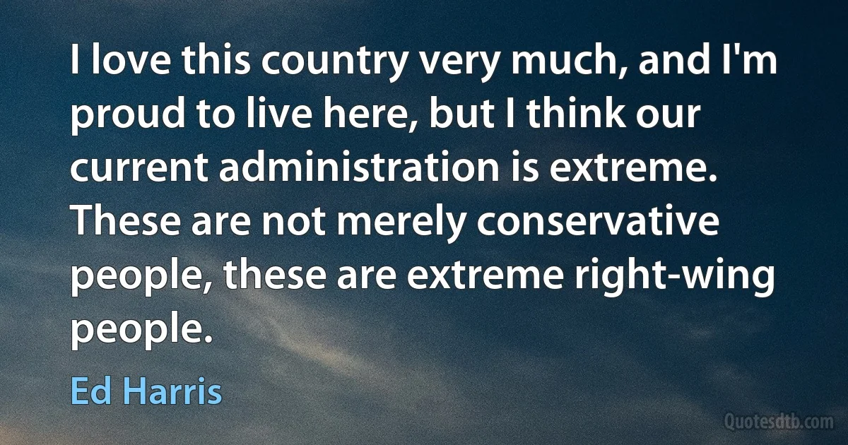 I love this country very much, and I'm proud to live here, but I think our current administration is extreme. These are not merely conservative people, these are extreme right-wing people. (Ed Harris)