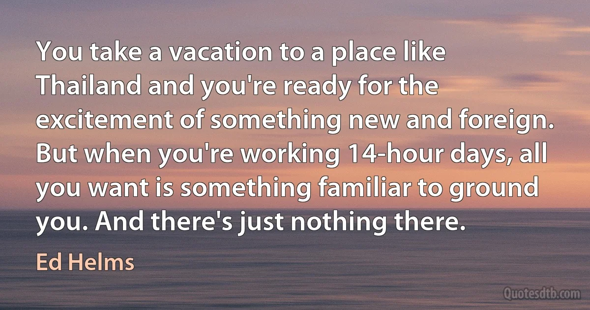 You take a vacation to a place like Thailand and you're ready for the excitement of something new and foreign. But when you're working 14-hour days, all you want is something familiar to ground you. And there's just nothing there. (Ed Helms)