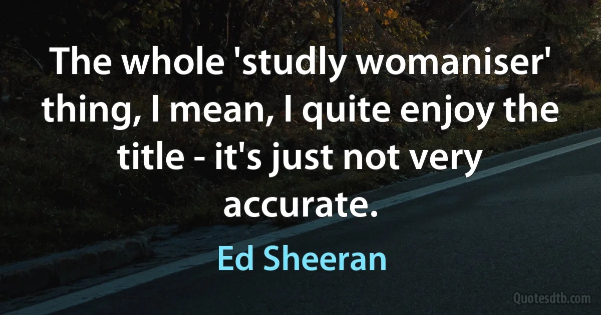 The whole 'studly womaniser' thing, I mean, I quite enjoy the title - it's just not very accurate. (Ed Sheeran)