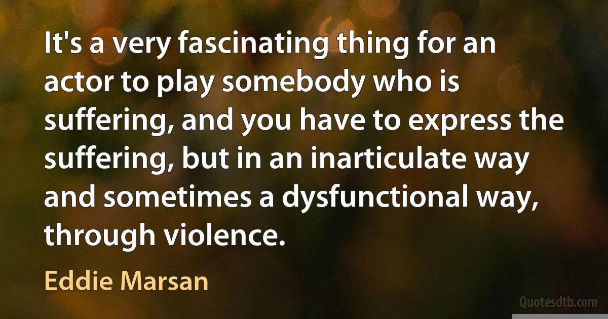 It's a very fascinating thing for an actor to play somebody who is suffering, and you have to express the suffering, but in an inarticulate way and sometimes a dysfunctional way, through violence. (Eddie Marsan)