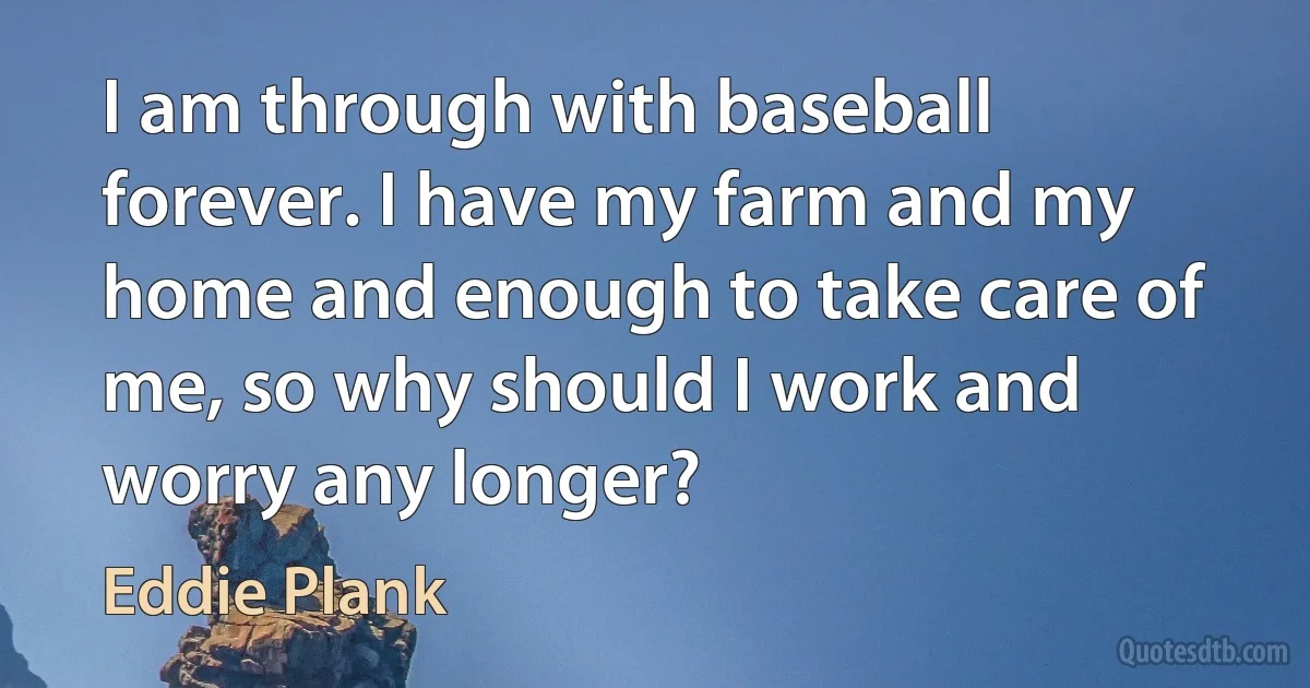 I am through with baseball forever. I have my farm and my home and enough to take care of me, so why should I work and worry any longer? (Eddie Plank)