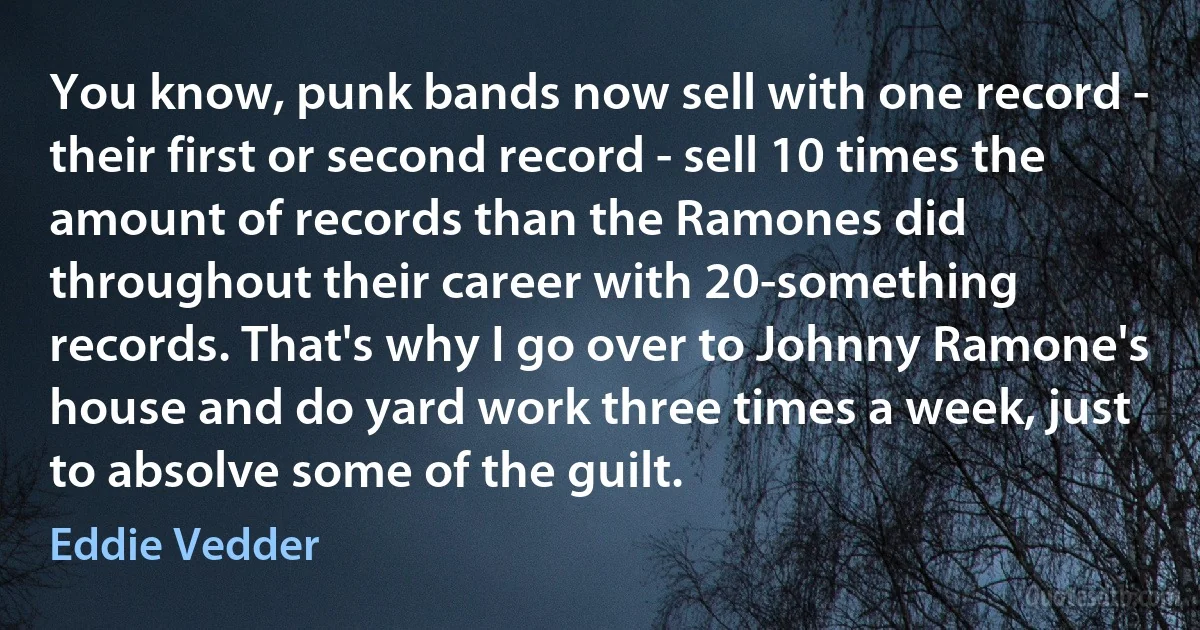 You know, punk bands now sell with one record - their first or second record - sell 10 times the amount of records than the Ramones did throughout their career with 20-something records. That's why I go over to Johnny Ramone's house and do yard work three times a week, just to absolve some of the guilt. (Eddie Vedder)