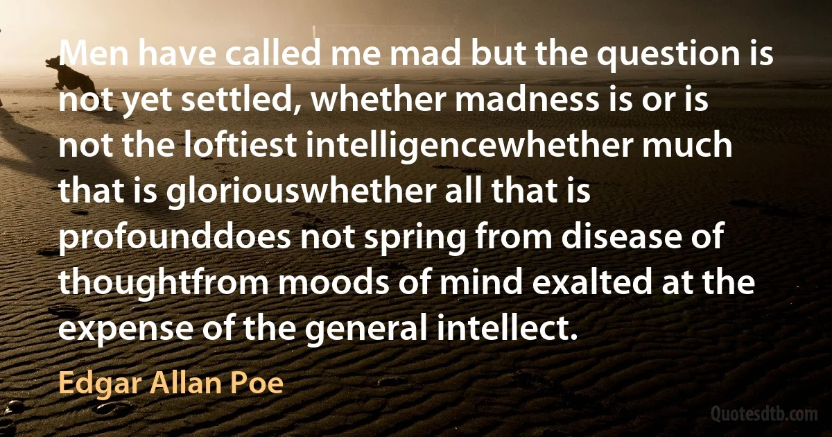 Men have called me mad but the question is not yet settled, whether madness is or is not the loftiest intelligencewhether much that is gloriouswhether all that is profounddoes not spring from disease of thoughtfrom moods of mind exalted at the expense of the general intellect. (Edgar Allan Poe)