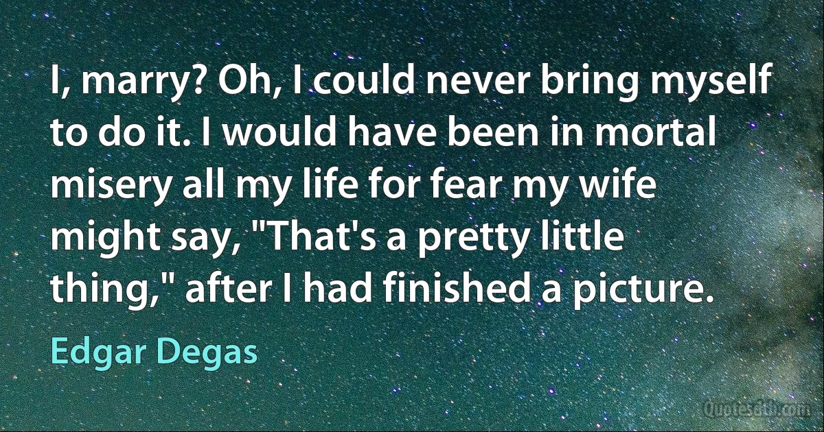 I, marry? Oh, I could never bring myself to do it. I would have been in mortal misery all my life for fear my wife might say, "That's a pretty little thing," after I had finished a picture. (Edgar Degas)