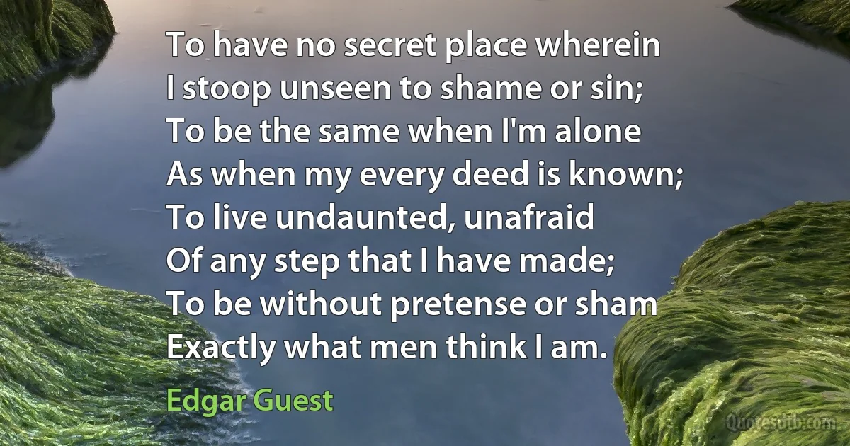 To have no secret place wherein
I stoop unseen to shame or sin;
To be the same when I'm alone
As when my every deed is known;
To live undaunted, unafraid
Of any step that I have made;
To be without pretense or sham
Exactly what men think I am. (Edgar Guest)