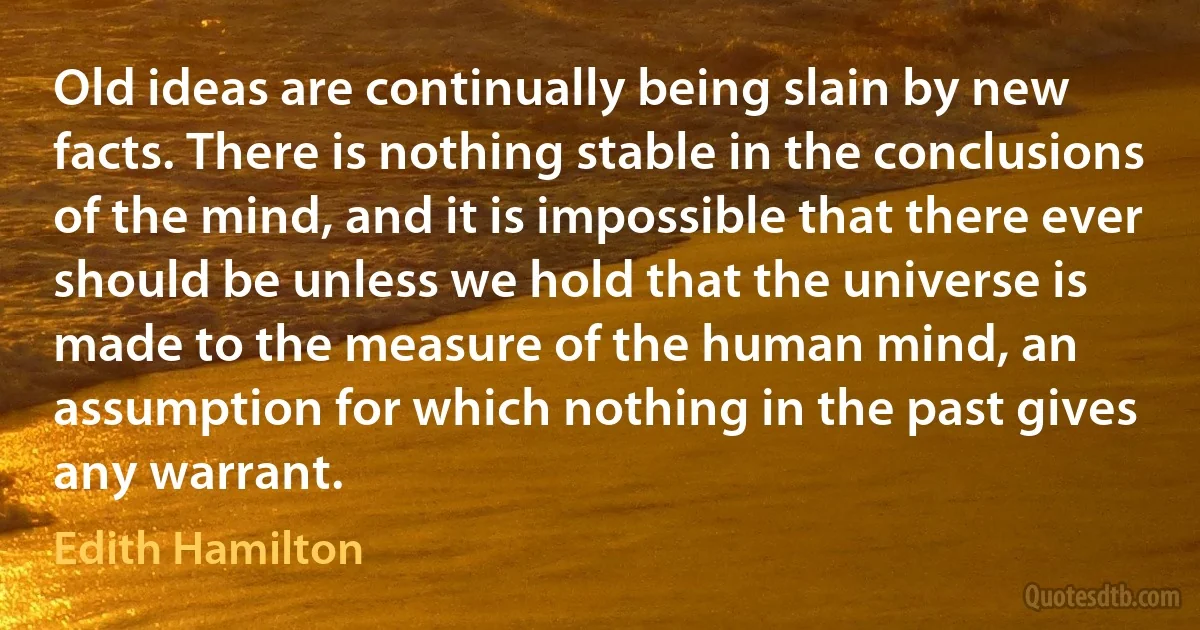 Old ideas are continually being slain by new facts. There is nothing stable in the conclusions of the mind, and it is impossible that there ever should be unless we hold that the universe is made to the measure of the human mind, an assumption for which nothing in the past gives any warrant. (Edith Hamilton)