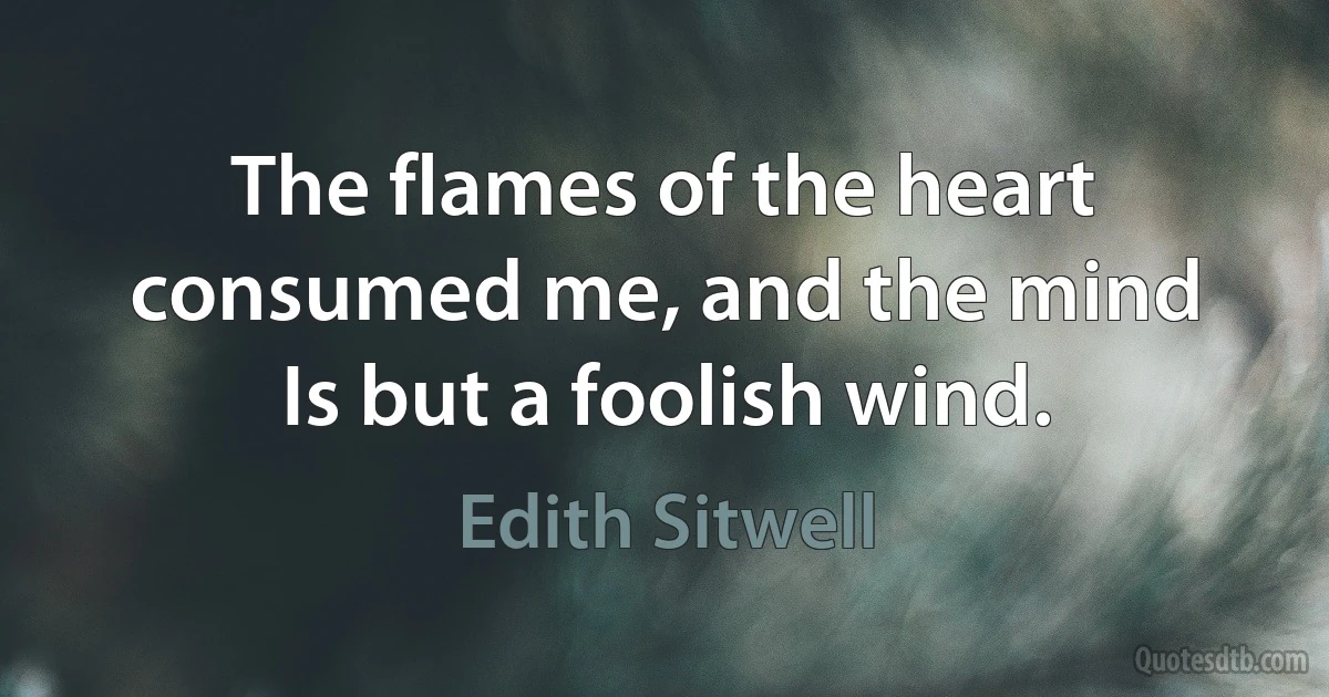 The flames of the heart consumed me, and the mind
Is but a foolish wind. (Edith Sitwell)