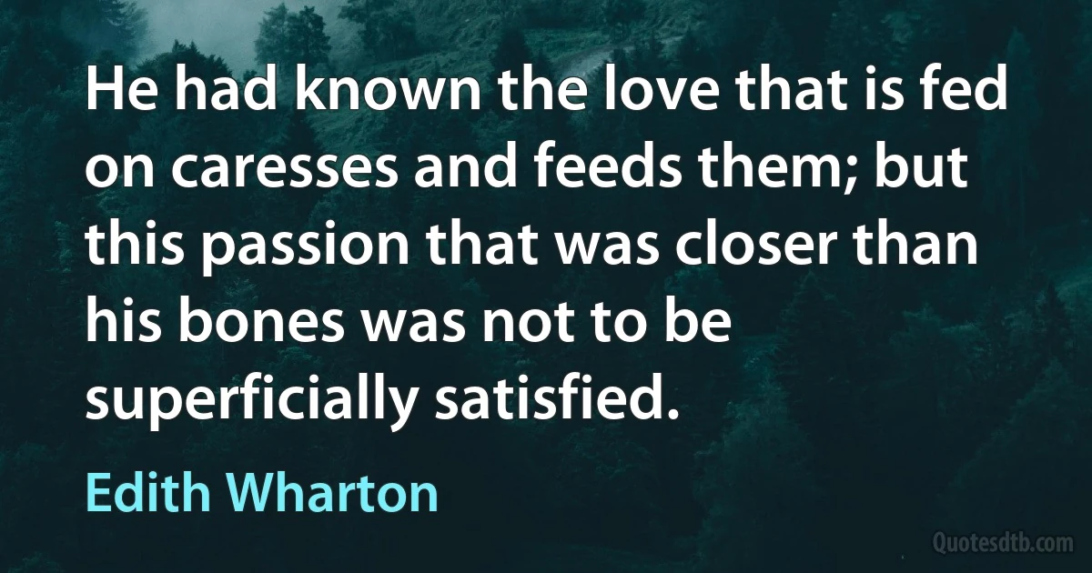 He had known the love that is fed on caresses and feeds them; but this passion that was closer than his bones was not to be superficially satisfied. (Edith Wharton)