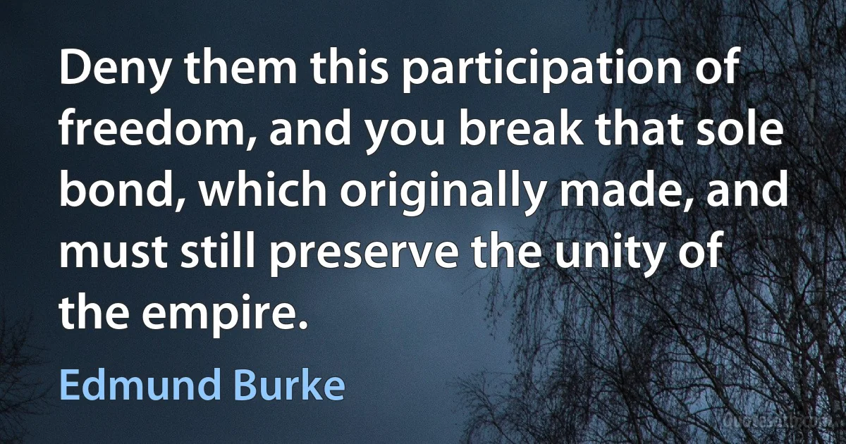 Deny them this participation of freedom, and you break that sole bond, which originally made, and must still preserve the unity of the empire. (Edmund Burke)