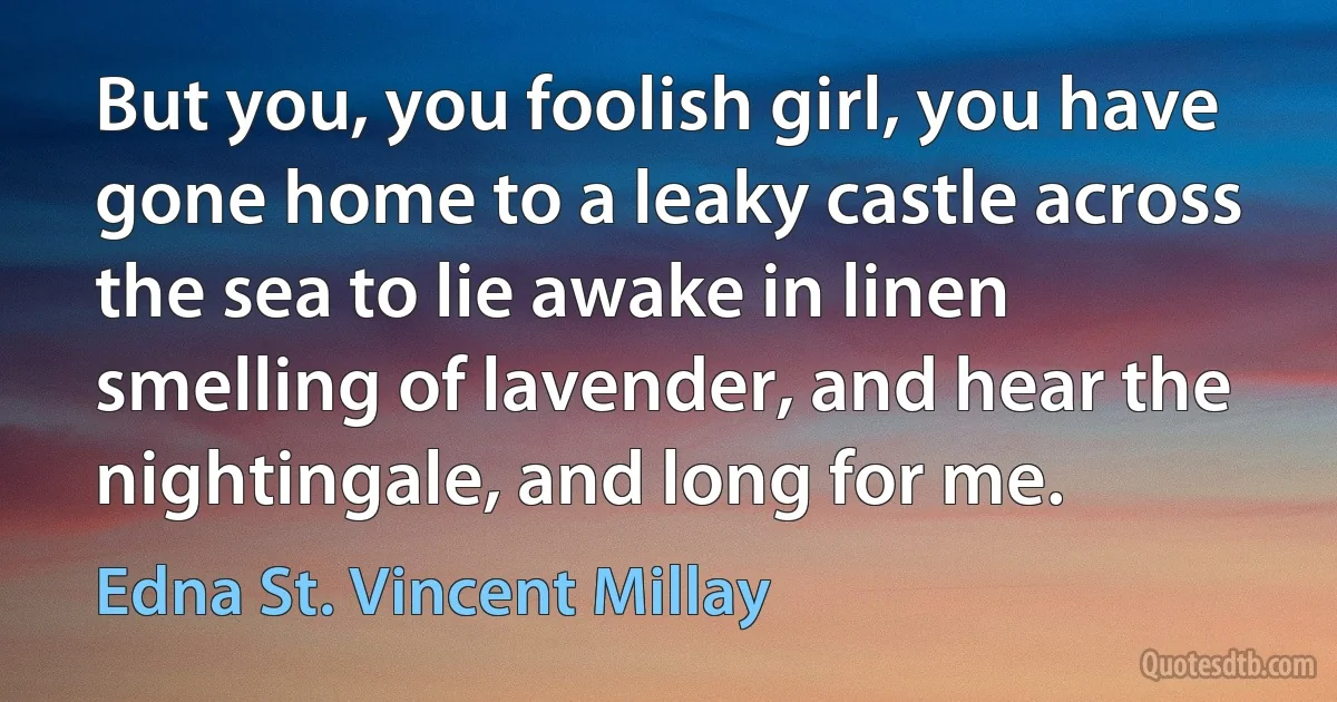 But you, you foolish girl, you have gone home to a leaky castle across the sea to lie awake in linen smelling of lavender, and hear the nightingale, and long for me. (Edna St. Vincent Millay)