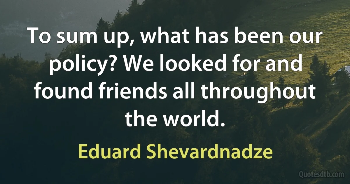 To sum up, what has been our policy? We looked for and found friends all throughout the world. (Eduard Shevardnadze)