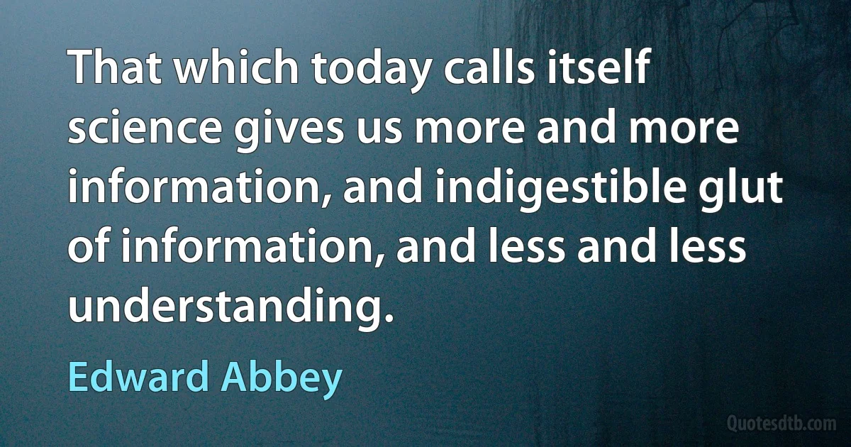 That which today calls itself science gives us more and more information, and indigestible glut of information, and less and less understanding. (Edward Abbey)