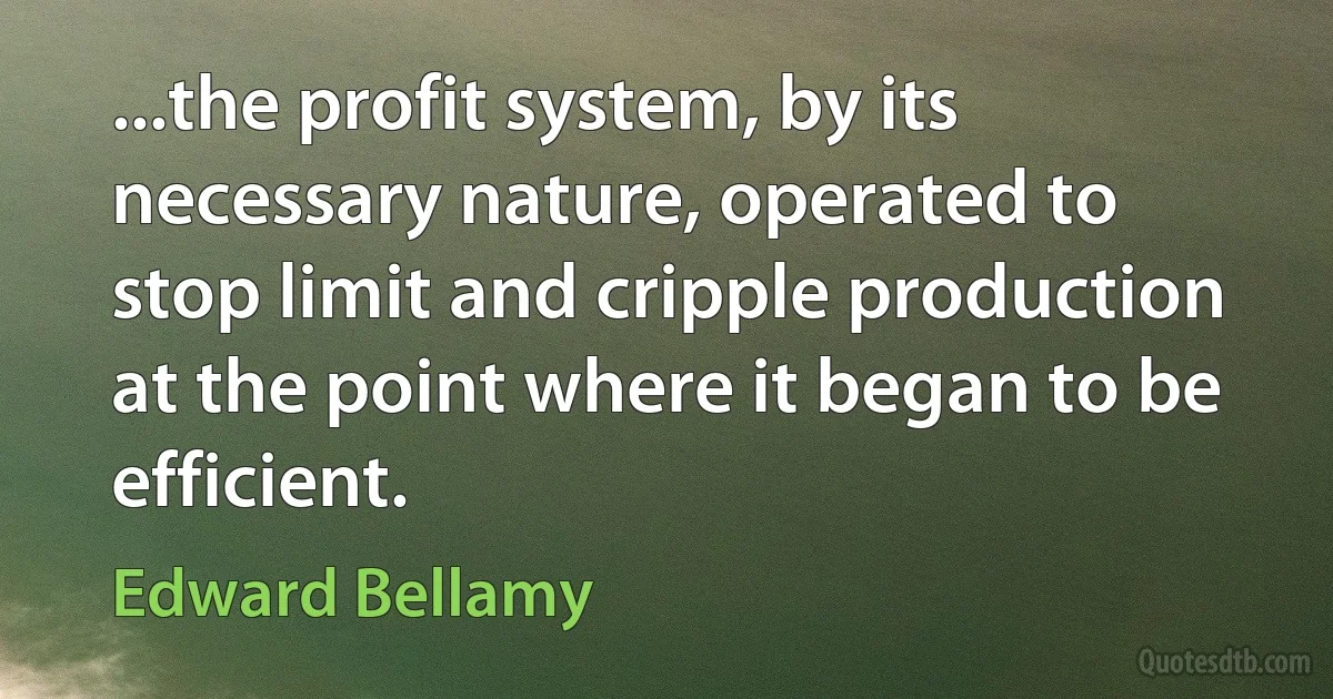 ...the profit system, by its necessary nature, operated to stop limit and cripple production at the point where it began to be efficient. (Edward Bellamy)