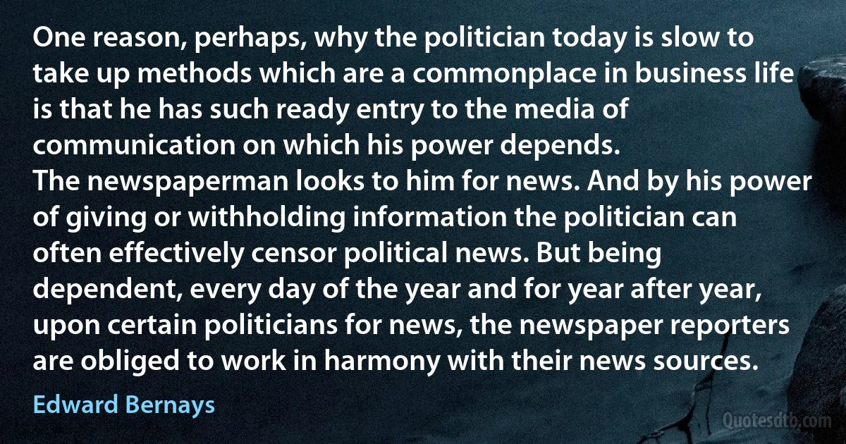 One reason, perhaps, why the politician today is slow to take up methods which are a commonplace in business life is that he has such ready entry to the media of communication on which his power depends.
The newspaperman looks to him for news. And by his power of giving or withholding information the politician can often effectively censor political news. But being dependent, every day of the year and for year after year, upon certain politicians for news, the newspaper reporters are obliged to work in harmony with their news sources. (Edward Bernays)