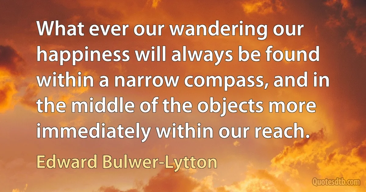 What ever our wandering our happiness will always be found within a narrow compass, and in the middle of the objects more immediately within our reach. (Edward Bulwer-Lytton)