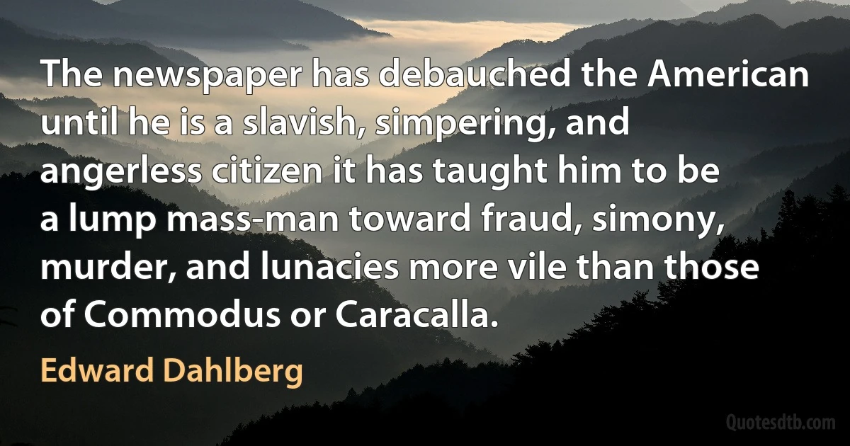 The newspaper has debauched the American until he is a slavish, simpering, and angerless citizen it has taught him to be a lump mass-man toward fraud, simony, murder, and lunacies more vile than those of Commodus or Caracalla. (Edward Dahlberg)