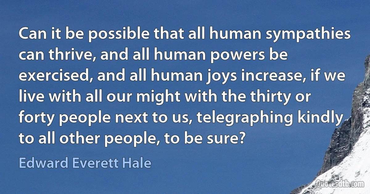 Can it be possible that all human sympathies can thrive, and all human powers be exercised, and all human joys increase, if we live with all our might with the thirty or forty people next to us, telegraphing kindly to all other people, to be sure? (Edward Everett Hale)