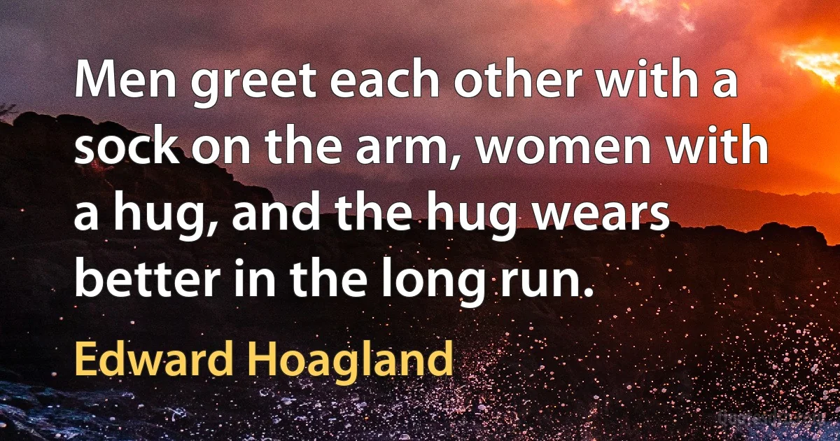 Men greet each other with a sock on the arm, women with a hug, and the hug wears better in the long run. (Edward Hoagland)