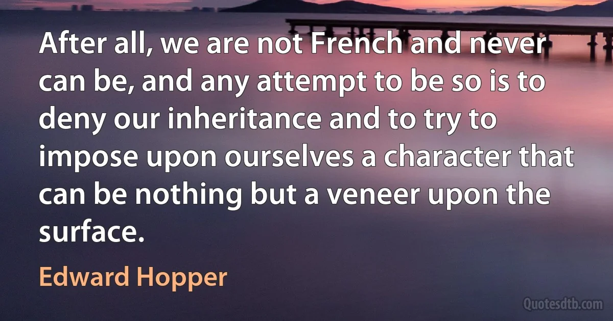 After all, we are not French and never can be, and any attempt to be so is to deny our inheritance and to try to impose upon ourselves a character that can be nothing but a veneer upon the surface. (Edward Hopper)