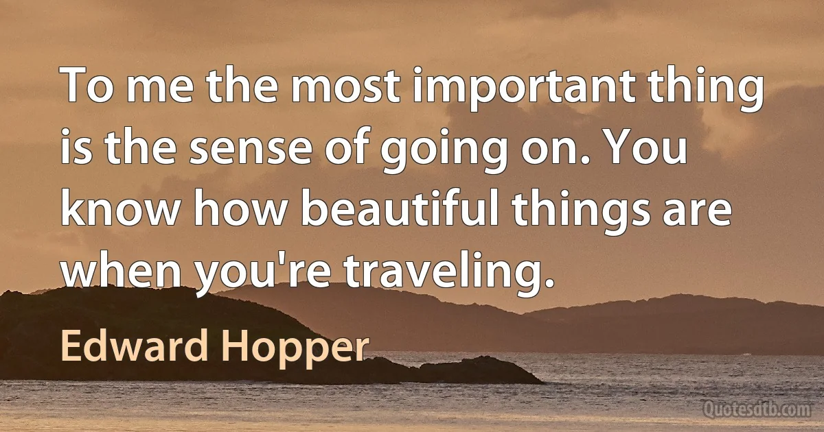 To me the most important thing is the sense of going on. You know how beautiful things are when you're traveling. (Edward Hopper)