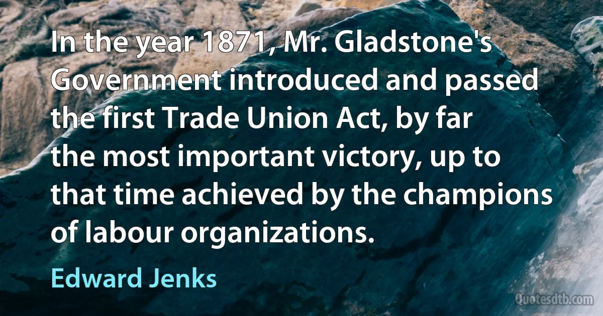 In the year 1871, Mr. Gladstone's Government introduced and passed the first Trade Union Act, by far the most important victory, up to that time achieved by the champions of labour organizations. (Edward Jenks)