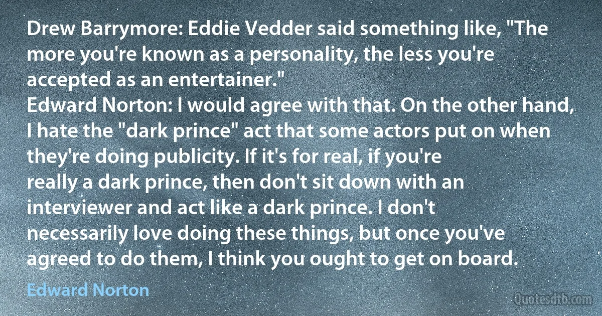 Drew Barrymore: Eddie Vedder said something like, "The more you're known as a personality, the less you're accepted as an entertainer."
Edward Norton: I would agree with that. On the other hand, I hate the "dark prince" act that some actors put on when they're doing publicity. If it's for real, if you're really a dark prince, then don't sit down with an interviewer and act like a dark prince. I don't necessarily love doing these things, but once you've agreed to do them, I think you ought to get on board. (Edward Norton)