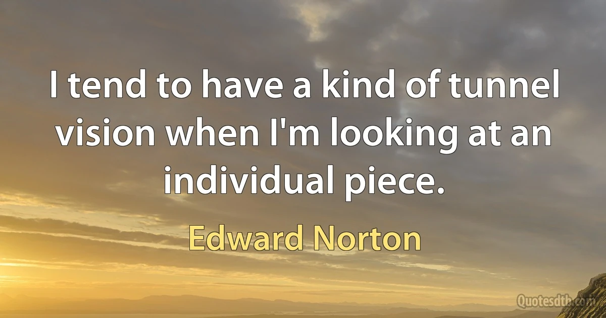 I tend to have a kind of tunnel vision when I'm looking at an individual piece. (Edward Norton)