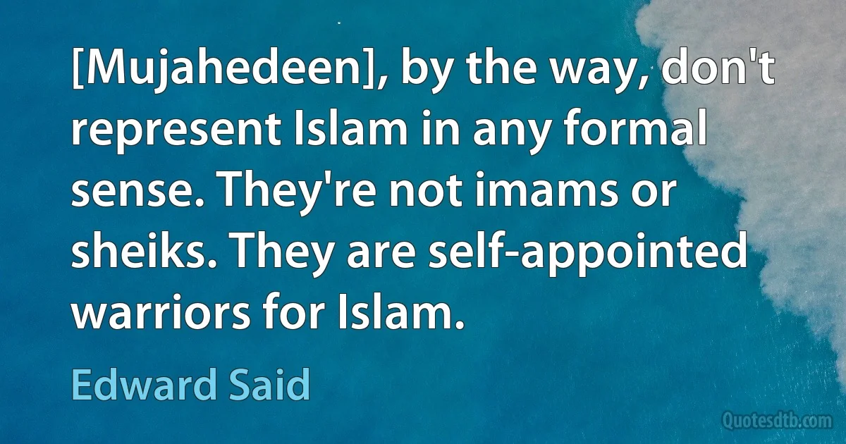 [Mujahedeen], by the way, don't represent Islam in any formal sense. They're not imams or sheiks. They are self-appointed warriors for Islam. (Edward Said)