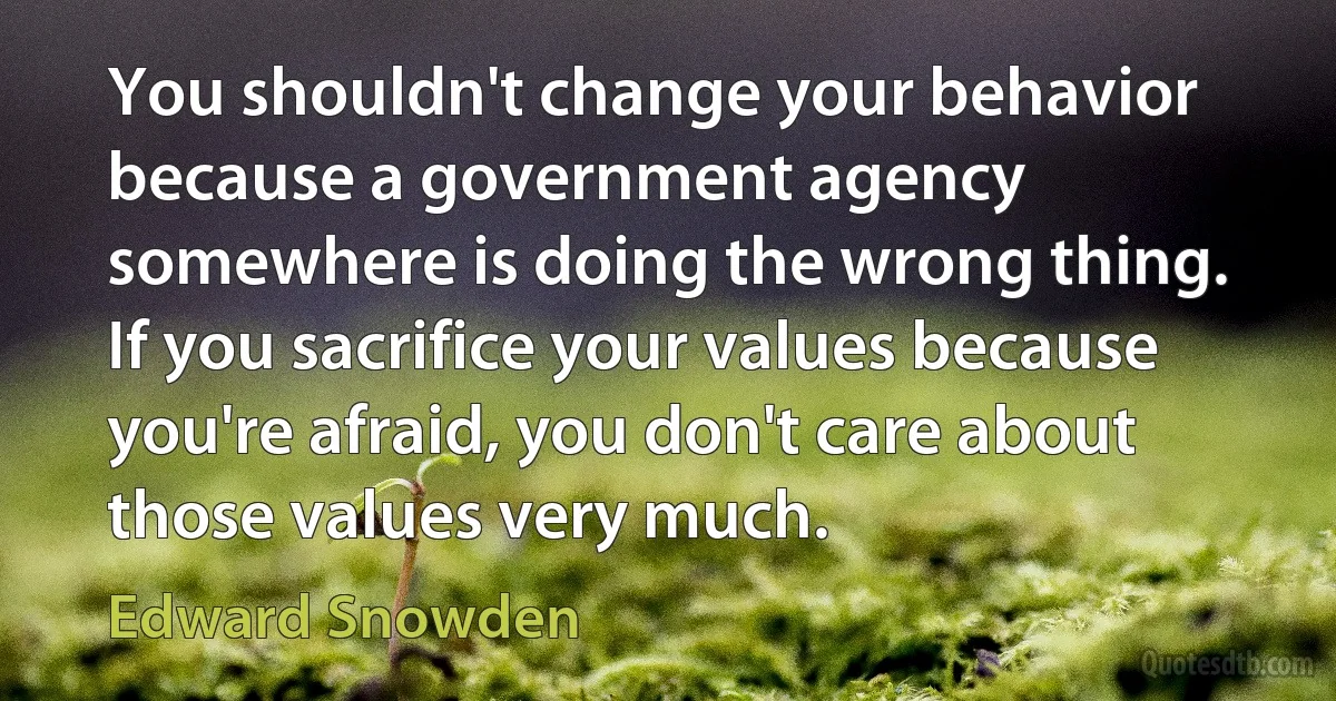 You shouldn't change your behavior because a government agency somewhere is doing the wrong thing. If you sacrifice your values because you're afraid, you don't care about those values very much. (Edward Snowden)