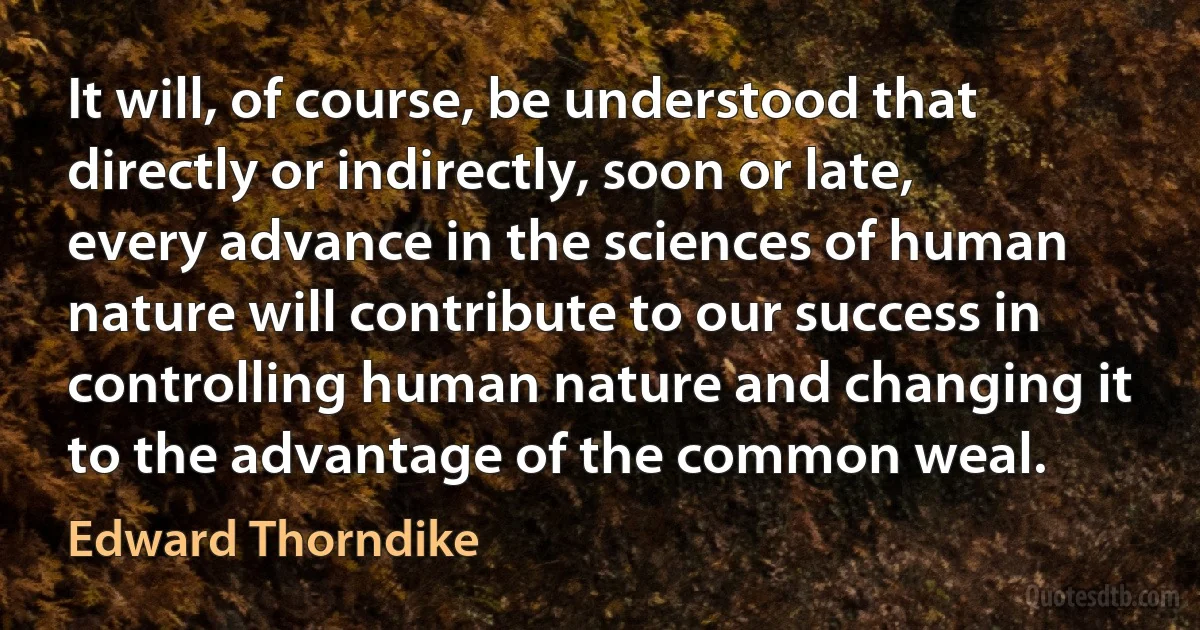 It will, of course, be understood that directly or indirectly, soon or late, every advance in the sciences of human nature will contribute to our success in controlling human nature and changing it to the advantage of the common weal. (Edward Thorndike)