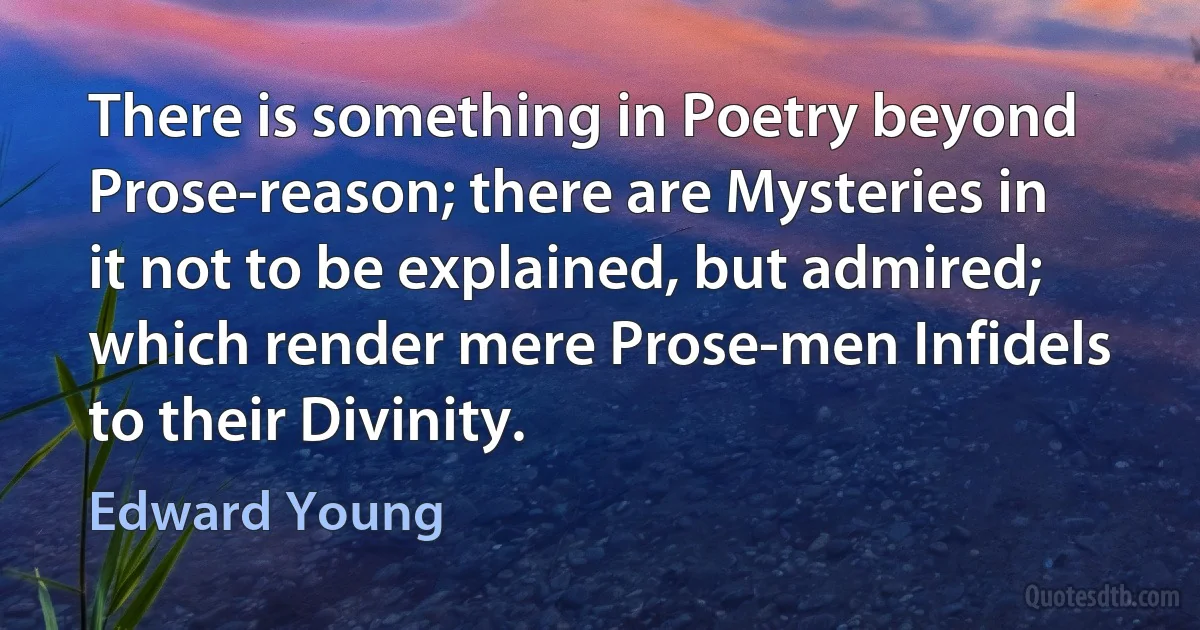 There is something in Poetry beyond Prose-reason; there are Mysteries in it not to be explained, but admired; which render mere Prose-men Infidels to their Divinity. (Edward Young)