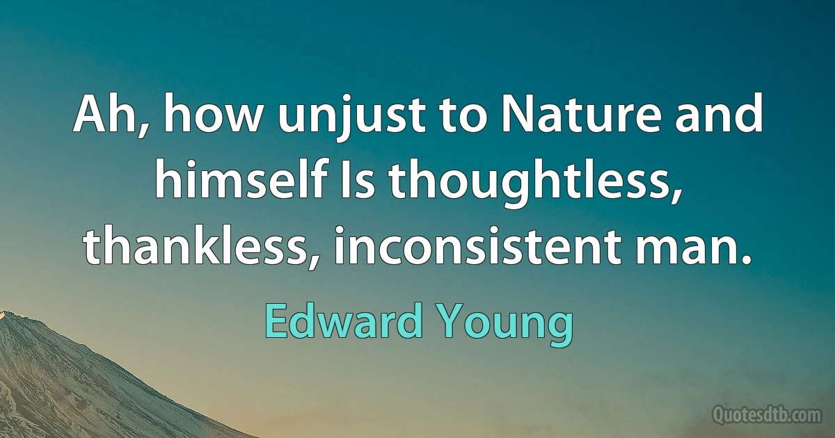 Ah, how unjust to Nature and himself Is thoughtless, thankless, inconsistent man. (Edward Young)