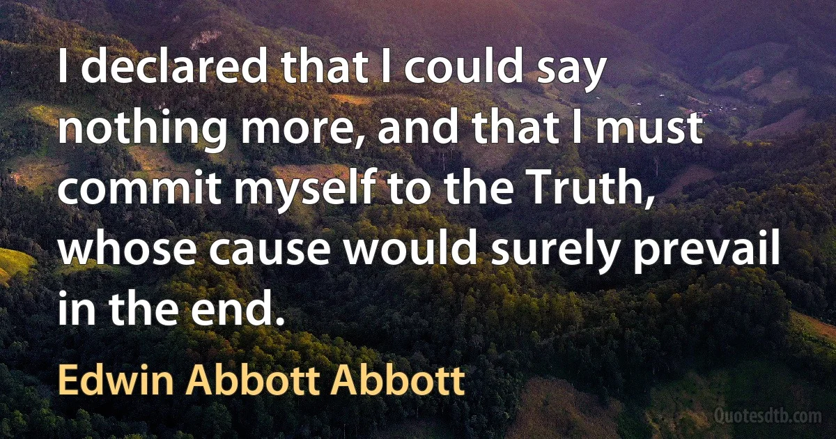 I declared that I could say nothing more, and that I must commit myself to the Truth, whose cause would surely prevail in the end. (Edwin Abbott Abbott)