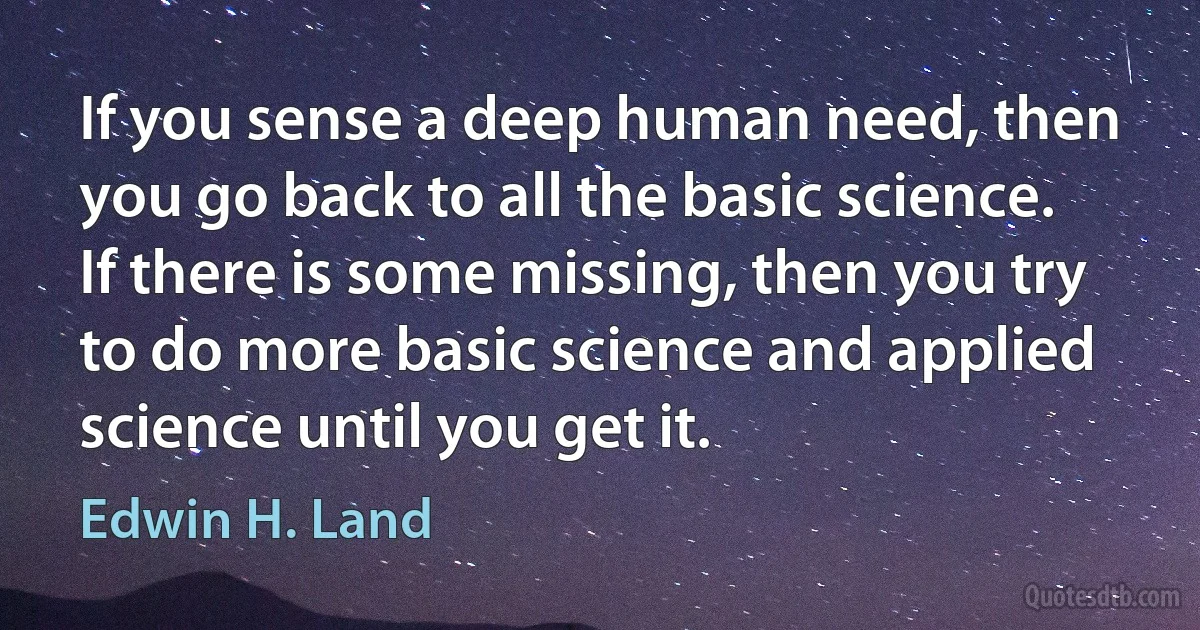 If you sense a deep human need, then you go back to all the basic science. If there is some missing, then you try to do more basic science and applied science until you get it. (Edwin H. Land)