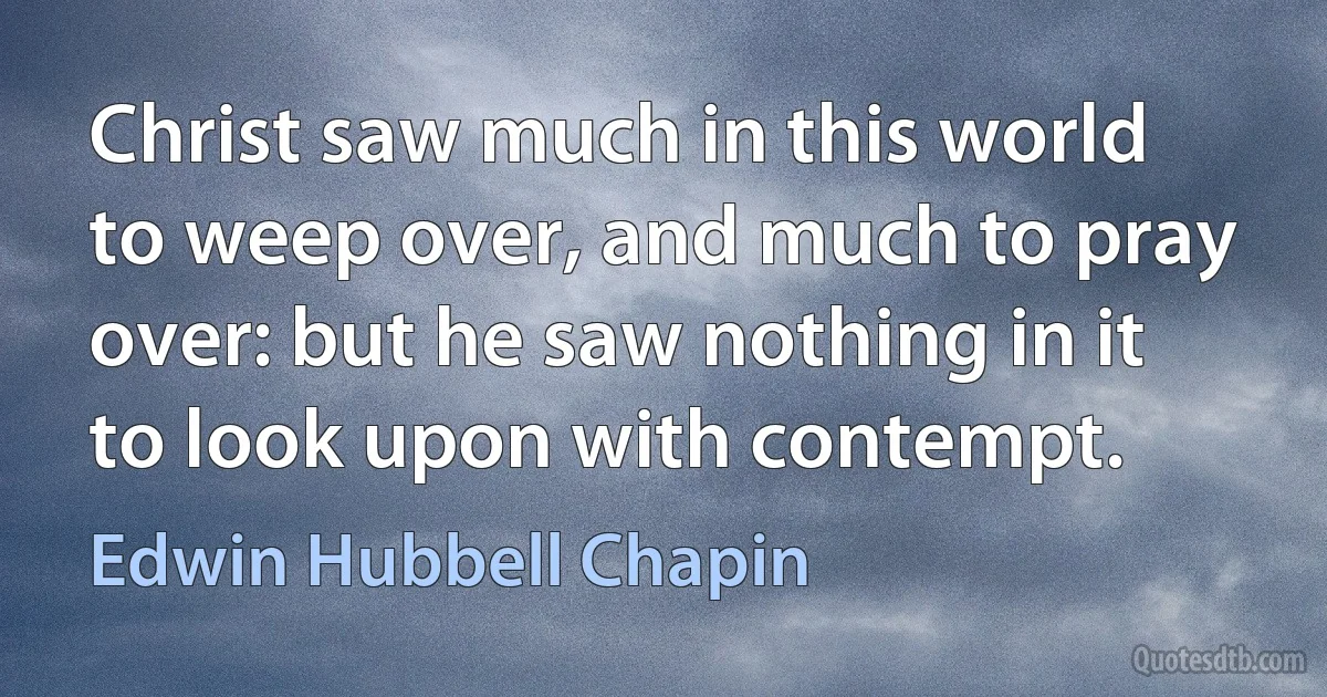 Christ saw much in this world to weep over, and much to pray over: but he saw nothing in it to look upon with contempt. (Edwin Hubbell Chapin)