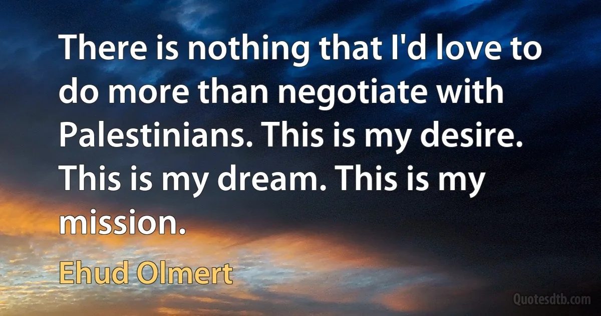 There is nothing that I'd love to do more than negotiate with Palestinians. This is my desire. This is my dream. This is my mission. (Ehud Olmert)