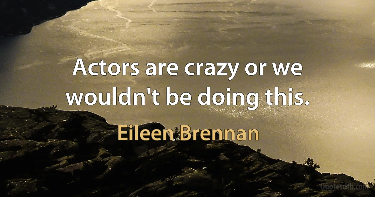 Actors are crazy or we wouldn't be doing this. (Eileen Brennan)