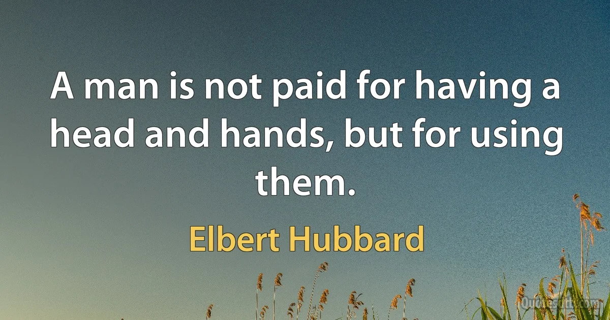 A man is not paid for having a head and hands, but for using them. (Elbert Hubbard)