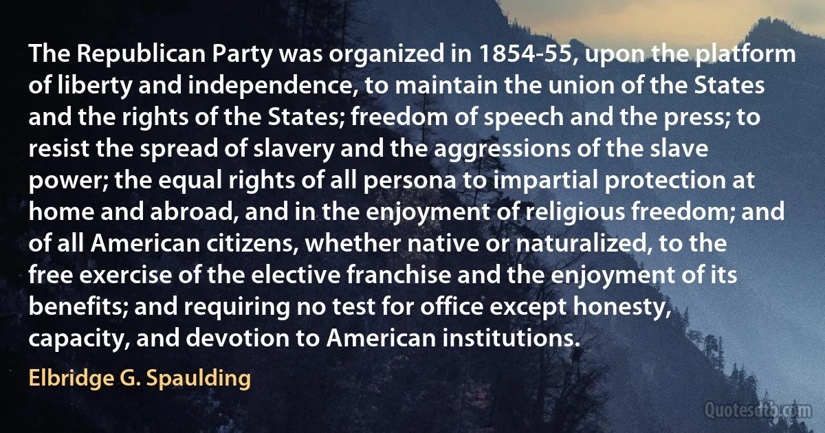 The Republican Party was organized in 1854-55, upon the platform of liberty and independence, to maintain the union of the States and the rights of the States; freedom of speech and the press; to resist the spread of slavery and the aggressions of the slave power; the equal rights of all persona to impartial protection at home and abroad, and in the enjoyment of religious freedom; and of all American citizens, whether native or naturalized, to the free exercise of the elective franchise and the enjoyment of its benefits; and requiring no test for office except honesty, capacity, and devotion to American institutions. (Elbridge G. Spaulding)