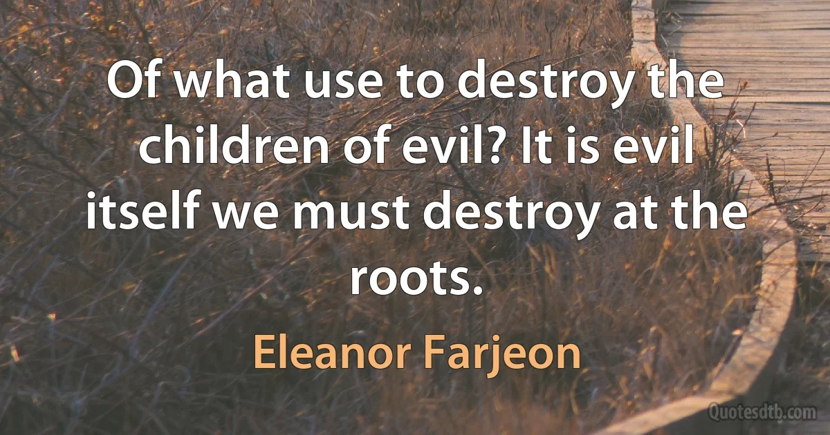 Of what use to destroy the children of evil? It is evil itself we must destroy at the roots. (Eleanor Farjeon)