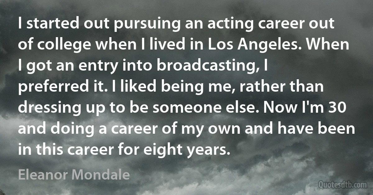 I started out pursuing an acting career out of college when I lived in Los Angeles. When I got an entry into broadcasting, I preferred it. I liked being me, rather than dressing up to be someone else. Now I'm 30 and doing a career of my own and have been in this career for eight years. (Eleanor Mondale)