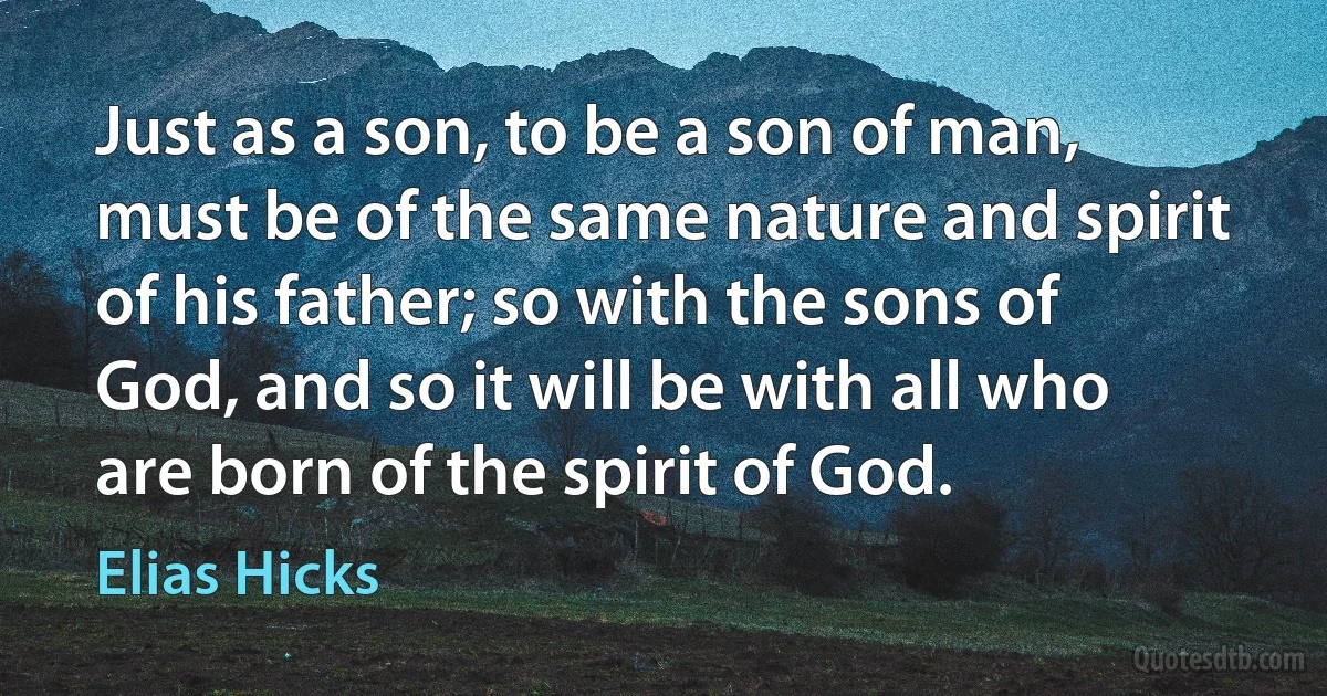 Just as a son, to be a son of man, must be of the same nature and spirit of his father; so with the sons of God, and so it will be with all who are born of the spirit of God. (Elias Hicks)