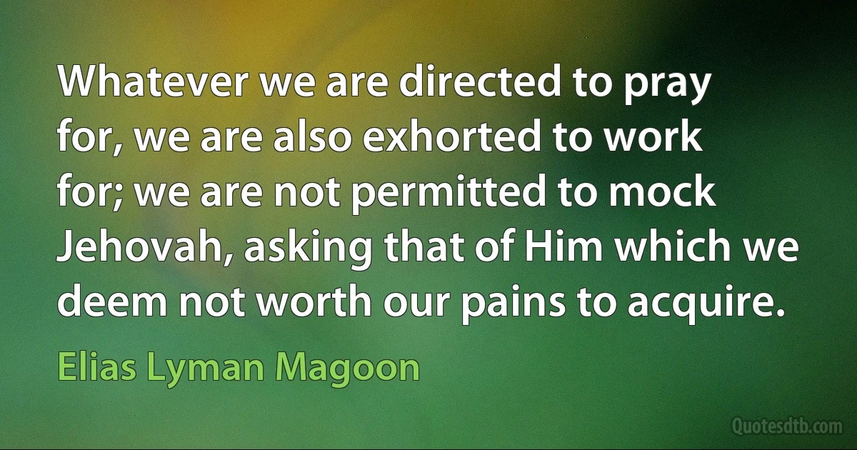 Whatever we are directed to pray for, we are also exhorted to work for; we are not permitted to mock Jehovah, asking that of Him which we deem not worth our pains to acquire. (Elias Lyman Magoon)