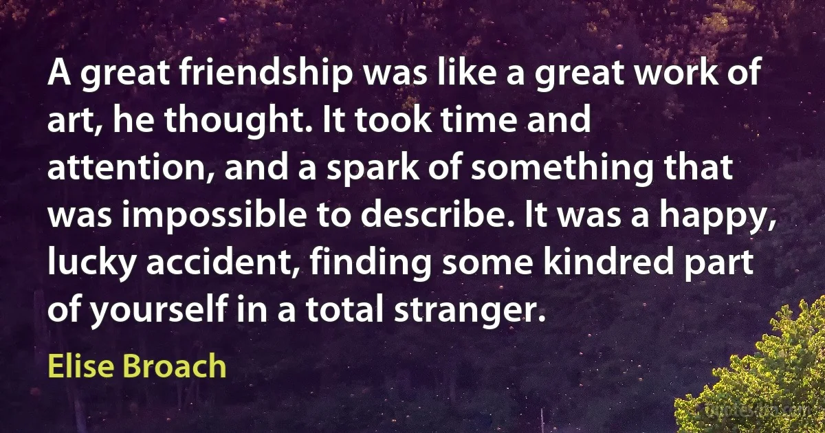 A great friendship was like a great work of art, he thought. It took time and attention, and a spark of something that was impossible to describe. It was a happy, lucky accident, finding some kindred part of yourself in a total stranger. (Elise Broach)